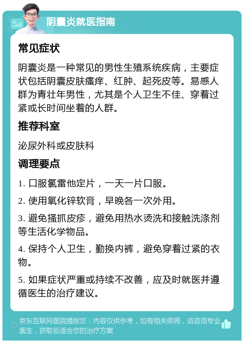 阴囊炎就医指南 常见症状 阴囊炎是一种常见的男性生殖系统疾病，主要症状包括阴囊皮肤瘙痒、红肿、起死皮等。易感人群为青壮年男性，尤其是个人卫生不佳、穿着过紧或长时间坐着的人群。 推荐科室 泌尿外科或皮肤科 调理要点 1. 口服氯雷他定片，一天一片口服。 2. 使用氧化锌软膏，早晚各一次外用。 3. 避免搔抓皮疹，避免用热水烫洗和接触洗涤剂等生活化学物品。 4. 保持个人卫生，勤换内裤，避免穿着过紧的衣物。 5. 如果症状严重或持续不改善，应及时就医并遵循医生的治疗建议。