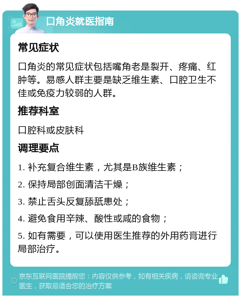 口角炎就医指南 常见症状 口角炎的常见症状包括嘴角老是裂开、疼痛、红肿等。易感人群主要是缺乏维生素、口腔卫生不佳或免疫力较弱的人群。 推荐科室 口腔科或皮肤科 调理要点 1. 补充复合维生素，尤其是B族维生素； 2. 保持局部创面清洁干燥； 3. 禁止舌头反复舔舐患处； 4. 避免食用辛辣、酸性或咸的食物； 5. 如有需要，可以使用医生推荐的外用药膏进行局部治疗。