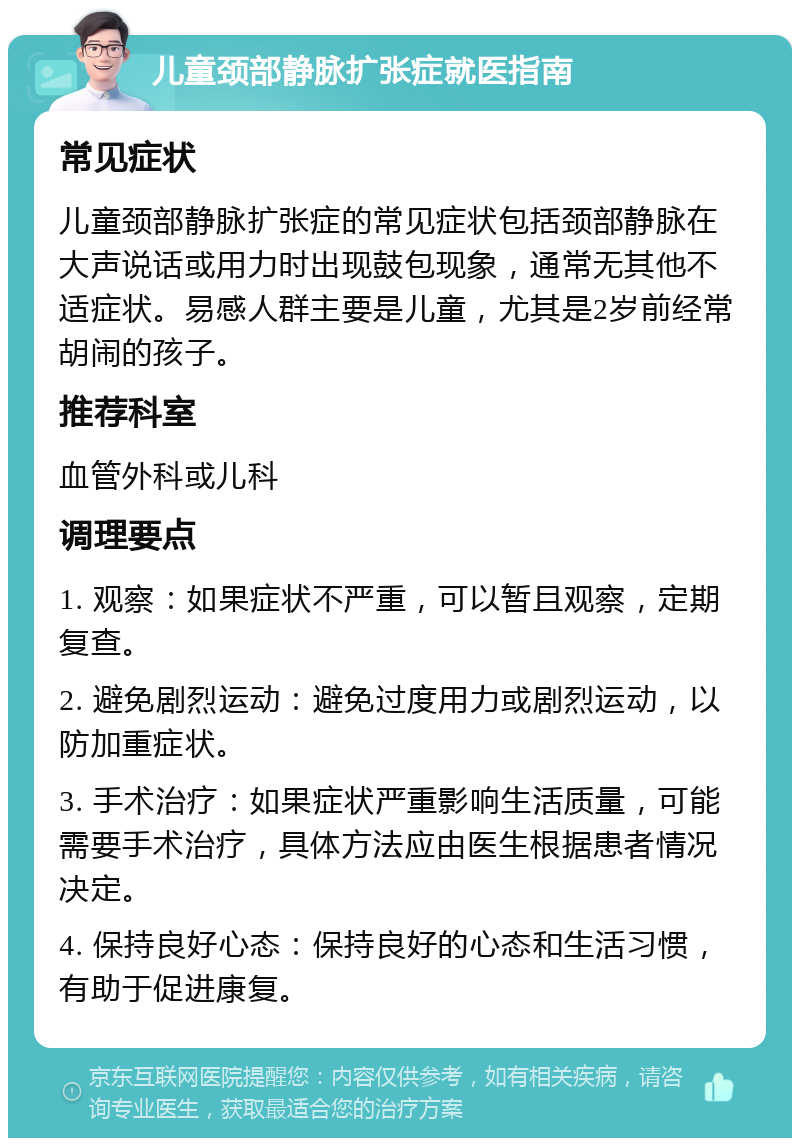 儿童颈部静脉扩张症就医指南 常见症状 儿童颈部静脉扩张症的常见症状包括颈部静脉在大声说话或用力时出现鼓包现象，通常无其他不适症状。易感人群主要是儿童，尤其是2岁前经常胡闹的孩子。 推荐科室 血管外科或儿科 调理要点 1. 观察：如果症状不严重，可以暂且观察，定期复查。 2. 避免剧烈运动：避免过度用力或剧烈运动，以防加重症状。 3. 手术治疗：如果症状严重影响生活质量，可能需要手术治疗，具体方法应由医生根据患者情况决定。 4. 保持良好心态：保持良好的心态和生活习惯，有助于促进康复。