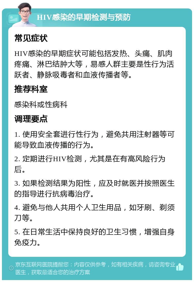 HIV感染的早期检测与预防 常见症状 HIV感染的早期症状可能包括发热、头痛、肌肉疼痛、淋巴结肿大等，易感人群主要是性行为活跃者、静脉吸毒者和血液传播者等。 推荐科室 感染科或性病科 调理要点 1. 使用安全套进行性行为，避免共用注射器等可能导致血液传播的行为。 2. 定期进行HIV检测，尤其是在有高风险行为后。 3. 如果检测结果为阳性，应及时就医并按照医生的指导进行抗病毒治疗。 4. 避免与他人共用个人卫生用品，如牙刷、剃须刀等。 5. 在日常生活中保持良好的卫生习惯，增强自身免疫力。