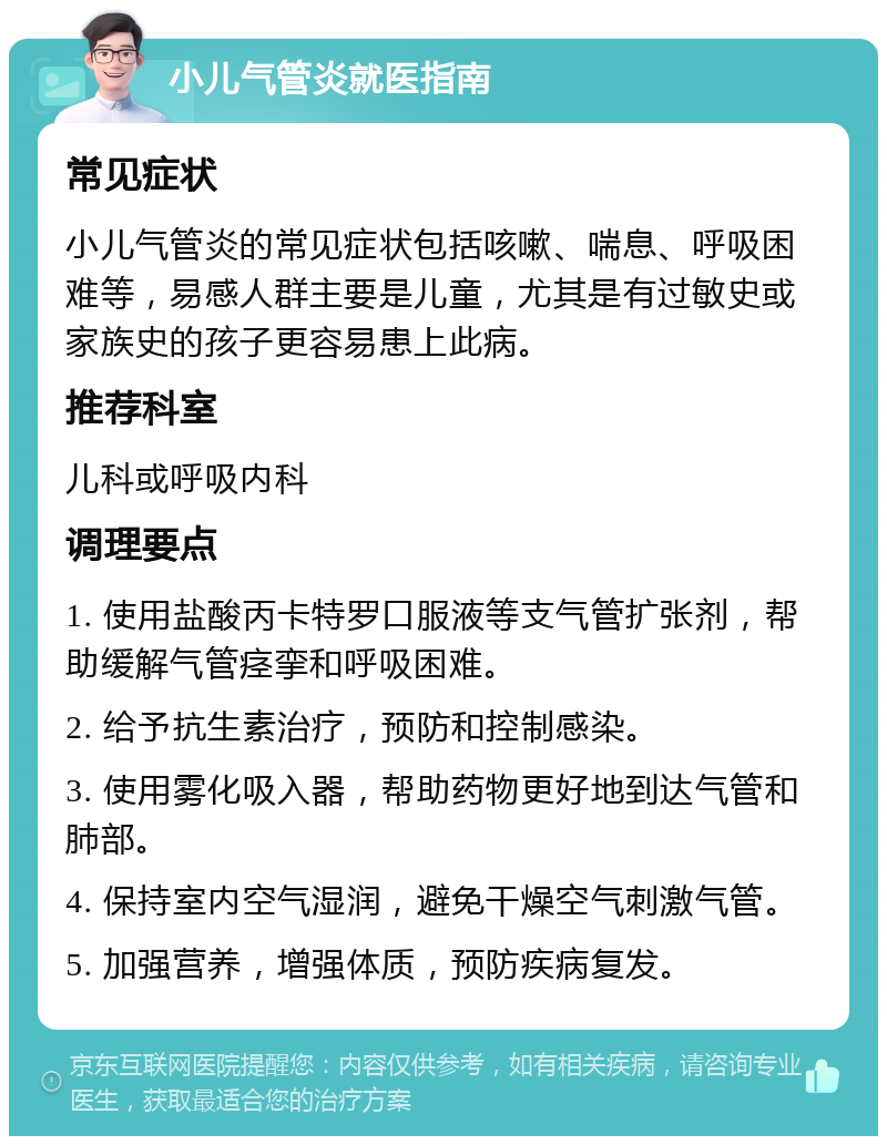 小儿气管炎就医指南 常见症状 小儿气管炎的常见症状包括咳嗽、喘息、呼吸困难等，易感人群主要是儿童，尤其是有过敏史或家族史的孩子更容易患上此病。 推荐科室 儿科或呼吸内科 调理要点 1. 使用盐酸丙卡特罗口服液等支气管扩张剂，帮助缓解气管痉挛和呼吸困难。 2. 给予抗生素治疗，预防和控制感染。 3. 使用雾化吸入器，帮助药物更好地到达气管和肺部。 4. 保持室内空气湿润，避免干燥空气刺激气管。 5. 加强营养，增强体质，预防疾病复发。