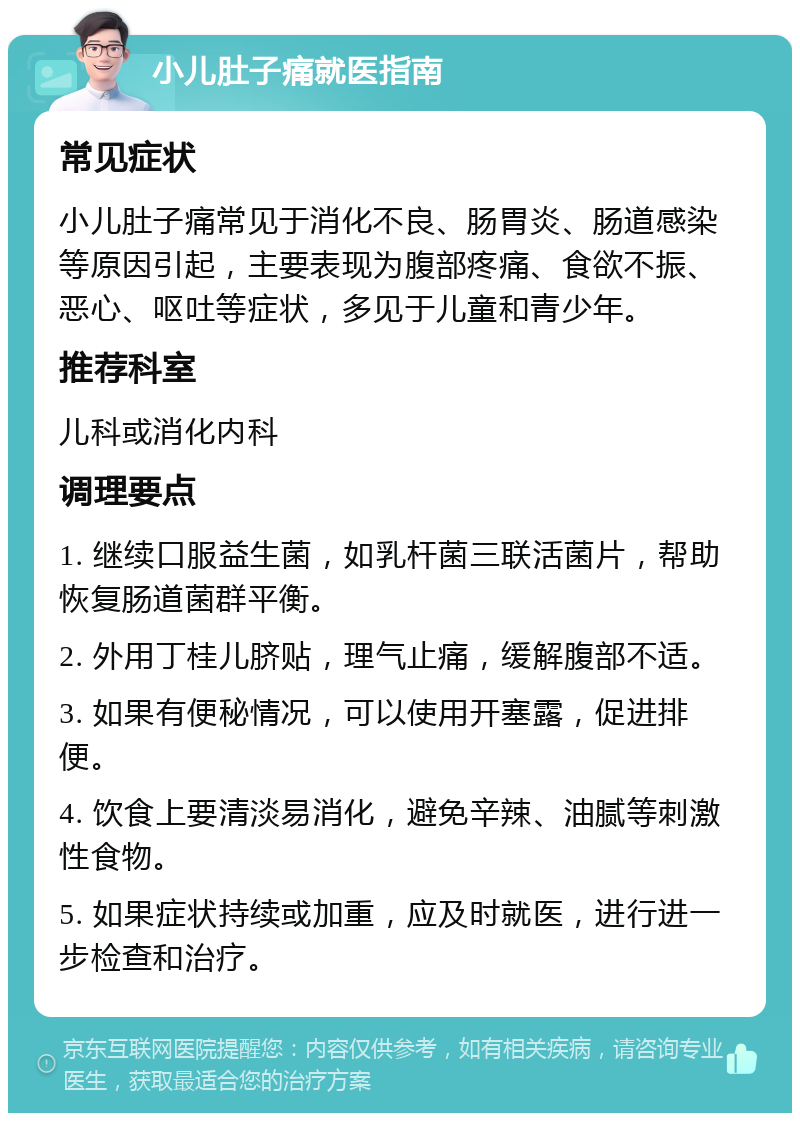 小儿肚子痛就医指南 常见症状 小儿肚子痛常见于消化不良、肠胃炎、肠道感染等原因引起，主要表现为腹部疼痛、食欲不振、恶心、呕吐等症状，多见于儿童和青少年。 推荐科室 儿科或消化内科 调理要点 1. 继续口服益生菌，如乳杆菌三联活菌片，帮助恢复肠道菌群平衡。 2. 外用丁桂儿脐贴，理气止痛，缓解腹部不适。 3. 如果有便秘情况，可以使用开塞露，促进排便。 4. 饮食上要清淡易消化，避免辛辣、油腻等刺激性食物。 5. 如果症状持续或加重，应及时就医，进行进一步检查和治疗。