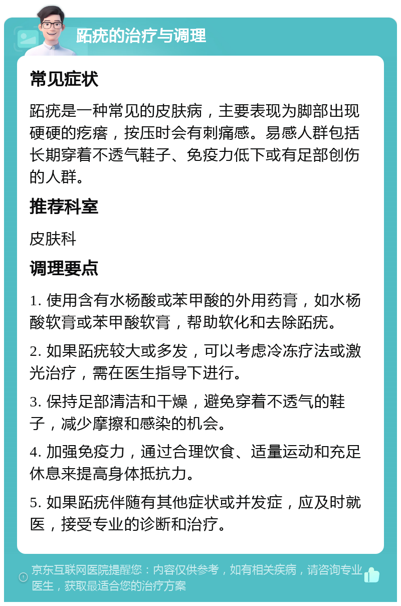 跖疣的治疗与调理 常见症状 跖疣是一种常见的皮肤病，主要表现为脚部出现硬硬的疙瘩，按压时会有刺痛感。易感人群包括长期穿着不透气鞋子、免疫力低下或有足部创伤的人群。 推荐科室 皮肤科 调理要点 1. 使用含有水杨酸或苯甲酸的外用药膏，如水杨酸软膏或苯甲酸软膏，帮助软化和去除跖疣。 2. 如果跖疣较大或多发，可以考虑冷冻疗法或激光治疗，需在医生指导下进行。 3. 保持足部清洁和干燥，避免穿着不透气的鞋子，减少摩擦和感染的机会。 4. 加强免疫力，通过合理饮食、适量运动和充足休息来提高身体抵抗力。 5. 如果跖疣伴随有其他症状或并发症，应及时就医，接受专业的诊断和治疗。