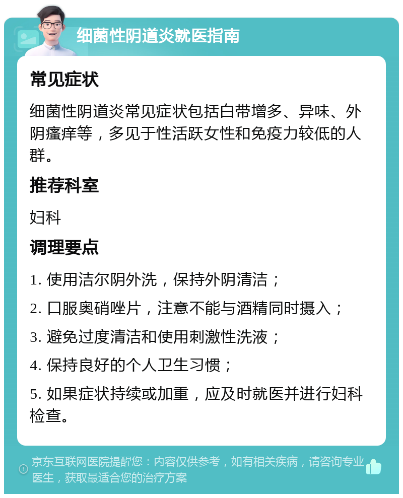 细菌性阴道炎就医指南 常见症状 细菌性阴道炎常见症状包括白带增多、异味、外阴瘙痒等，多见于性活跃女性和免疫力较低的人群。 推荐科室 妇科 调理要点 1. 使用洁尔阴外洗，保持外阴清洁； 2. 口服奥硝唑片，注意不能与酒精同时摄入； 3. 避免过度清洁和使用刺激性洗液； 4. 保持良好的个人卫生习惯； 5. 如果症状持续或加重，应及时就医并进行妇科检查。