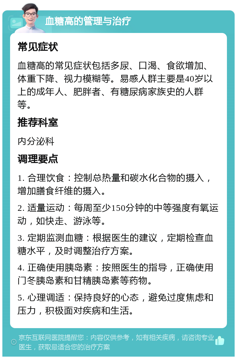 血糖高的管理与治疗 常见症状 血糖高的常见症状包括多尿、口渴、食欲增加、体重下降、视力模糊等。易感人群主要是40岁以上的成年人、肥胖者、有糖尿病家族史的人群等。 推荐科室 内分泌科 调理要点 1. 合理饮食：控制总热量和碳水化合物的摄入，增加膳食纤维的摄入。 2. 适量运动：每周至少150分钟的中等强度有氧运动，如快走、游泳等。 3. 定期监测血糖：根据医生的建议，定期检查血糖水平，及时调整治疗方案。 4. 正确使用胰岛素：按照医生的指导，正确使用门冬胰岛素和甘精胰岛素等药物。 5. 心理调适：保持良好的心态，避免过度焦虑和压力，积极面对疾病和生活。