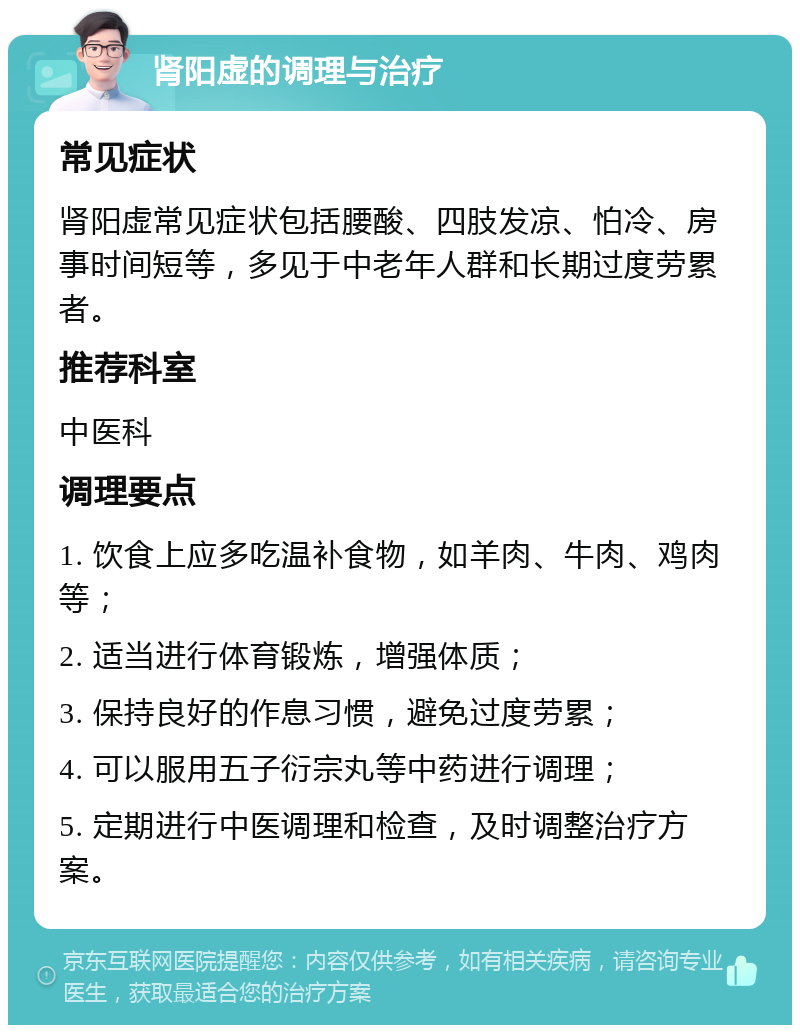 肾阳虚的调理与治疗 常见症状 肾阳虚常见症状包括腰酸、四肢发凉、怕冷、房事时间短等，多见于中老年人群和长期过度劳累者。 推荐科室 中医科 调理要点 1. 饮食上应多吃温补食物，如羊肉、牛肉、鸡肉等； 2. 适当进行体育锻炼，增强体质； 3. 保持良好的作息习惯，避免过度劳累； 4. 可以服用五子衍宗丸等中药进行调理； 5. 定期进行中医调理和检查，及时调整治疗方案。