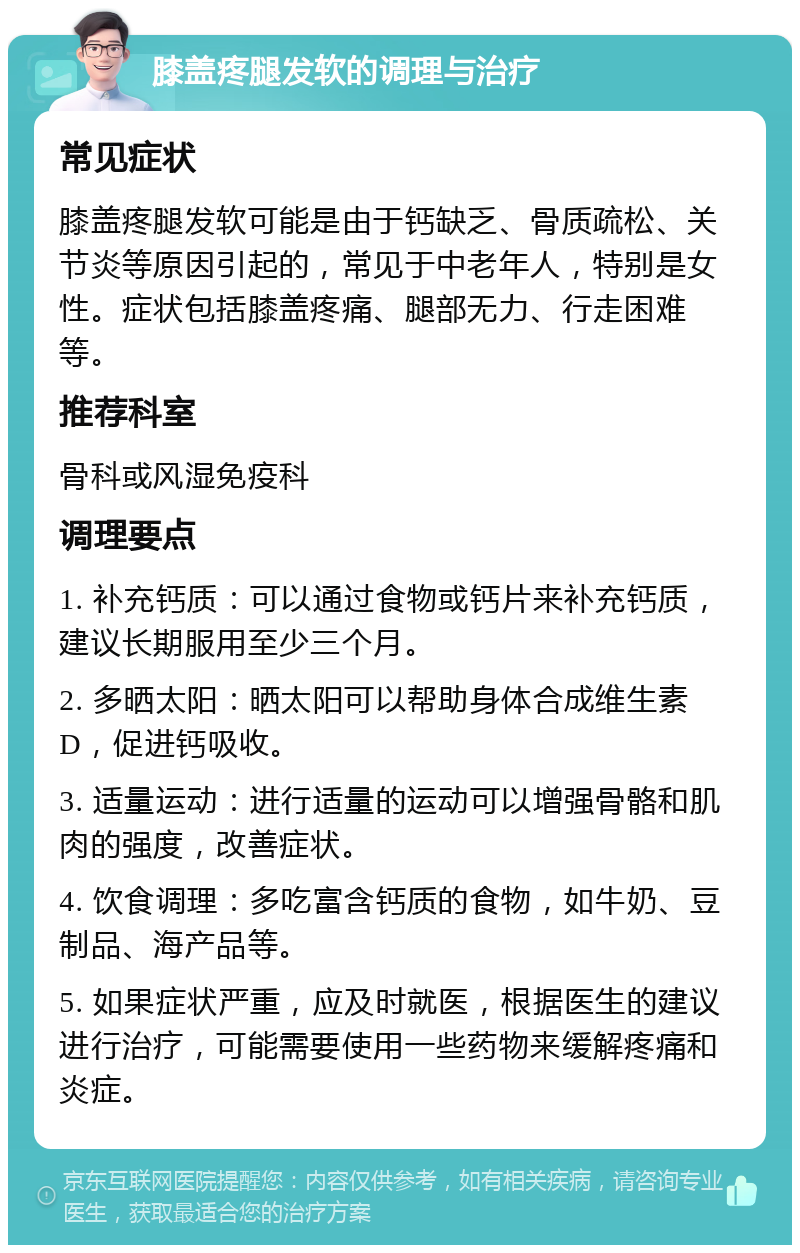 膝盖疼腿发软的调理与治疗 常见症状 膝盖疼腿发软可能是由于钙缺乏、骨质疏松、关节炎等原因引起的，常见于中老年人，特别是女性。症状包括膝盖疼痛、腿部无力、行走困难等。 推荐科室 骨科或风湿免疫科 调理要点 1. 补充钙质：可以通过食物或钙片来补充钙质，建议长期服用至少三个月。 2. 多晒太阳：晒太阳可以帮助身体合成维生素D，促进钙吸收。 3. 适量运动：进行适量的运动可以增强骨骼和肌肉的强度，改善症状。 4. 饮食调理：多吃富含钙质的食物，如牛奶、豆制品、海产品等。 5. 如果症状严重，应及时就医，根据医生的建议进行治疗，可能需要使用一些药物来缓解疼痛和炎症。