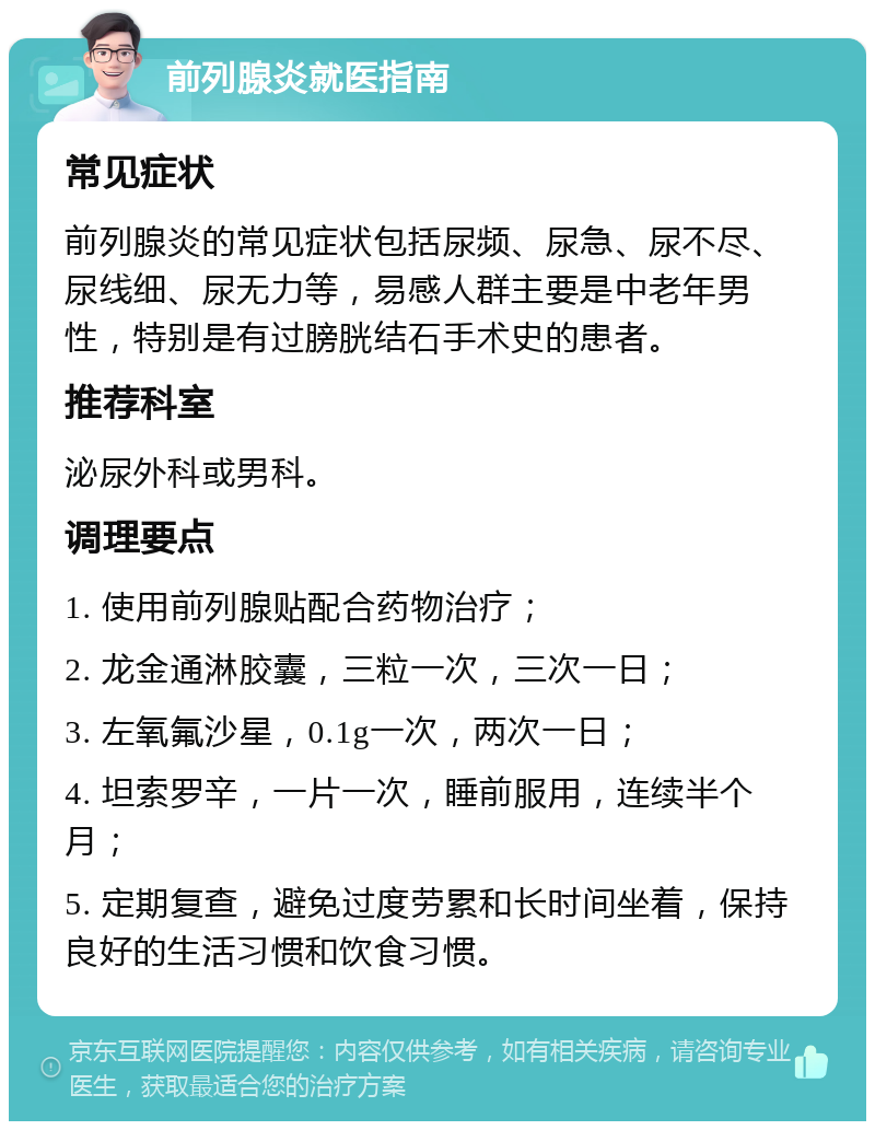 前列腺炎就医指南 常见症状 前列腺炎的常见症状包括尿频、尿急、尿不尽、尿线细、尿无力等，易感人群主要是中老年男性，特别是有过膀胱结石手术史的患者。 推荐科室 泌尿外科或男科。 调理要点 1. 使用前列腺贴配合药物治疗； 2. 龙金通淋胶囊，三粒一次，三次一日； 3. 左氧氟沙星，0.1g一次，两次一日； 4. 坦索罗辛，一片一次，睡前服用，连续半个月； 5. 定期复查，避免过度劳累和长时间坐着，保持良好的生活习惯和饮食习惯。