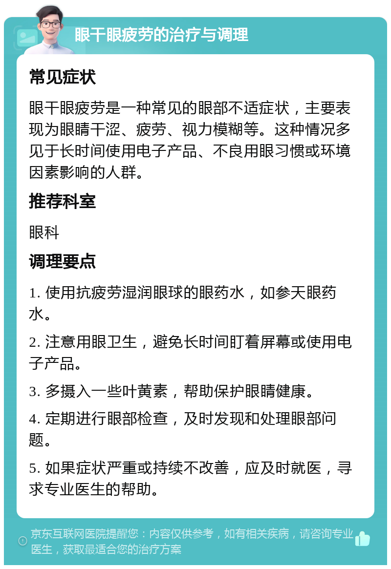 眼干眼疲劳的治疗与调理 常见症状 眼干眼疲劳是一种常见的眼部不适症状，主要表现为眼睛干涩、疲劳、视力模糊等。这种情况多见于长时间使用电子产品、不良用眼习惯或环境因素影响的人群。 推荐科室 眼科 调理要点 1. 使用抗疲劳湿润眼球的眼药水，如参天眼药水。 2. 注意用眼卫生，避免长时间盯着屏幕或使用电子产品。 3. 多摄入一些叶黄素，帮助保护眼睛健康。 4. 定期进行眼部检查，及时发现和处理眼部问题。 5. 如果症状严重或持续不改善，应及时就医，寻求专业医生的帮助。