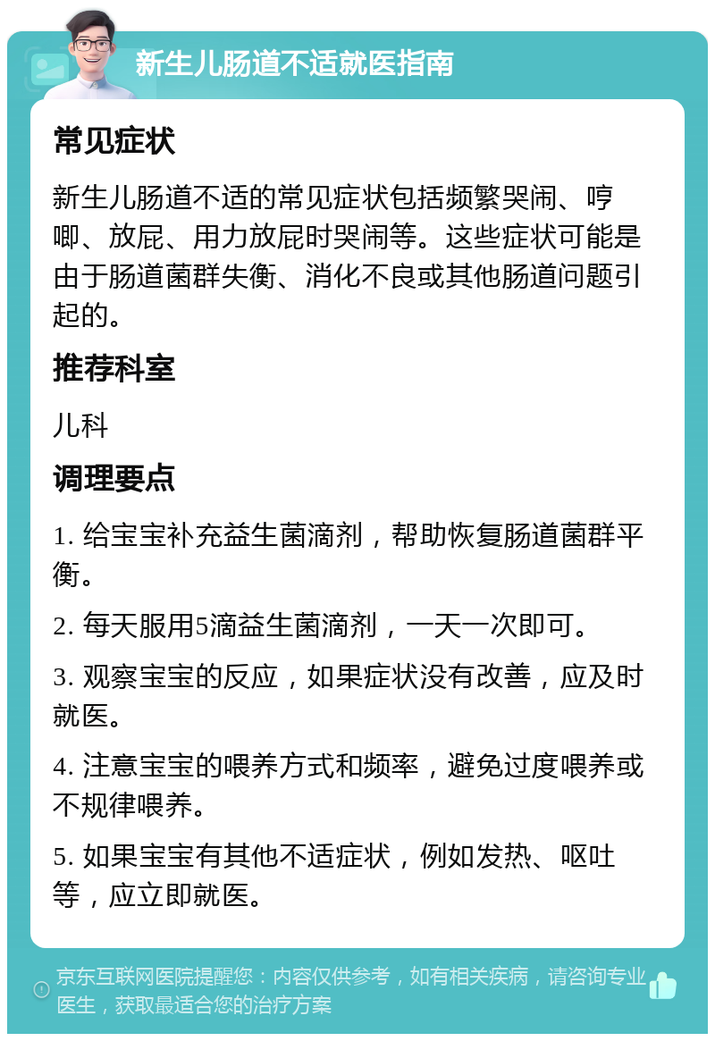 新生儿肠道不适就医指南 常见症状 新生儿肠道不适的常见症状包括频繁哭闹、哼唧、放屁、用力放屁时哭闹等。这些症状可能是由于肠道菌群失衡、消化不良或其他肠道问题引起的。 推荐科室 儿科 调理要点 1. 给宝宝补充益生菌滴剂，帮助恢复肠道菌群平衡。 2. 每天服用5滴益生菌滴剂，一天一次即可。 3. 观察宝宝的反应，如果症状没有改善，应及时就医。 4. 注意宝宝的喂养方式和频率，避免过度喂养或不规律喂养。 5. 如果宝宝有其他不适症状，例如发热、呕吐等，应立即就医。