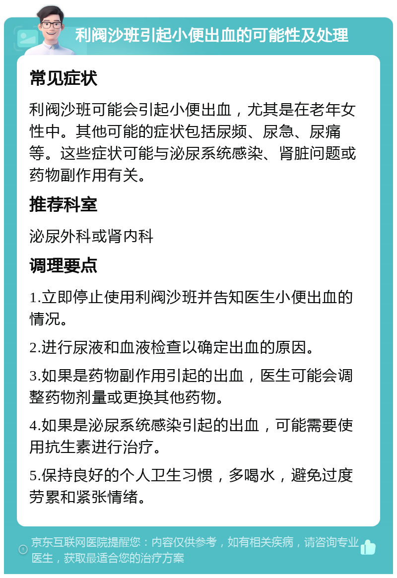 利阀沙班引起小便出血的可能性及处理 常见症状 利阀沙班可能会引起小便出血，尤其是在老年女性中。其他可能的症状包括尿频、尿急、尿痛等。这些症状可能与泌尿系统感染、肾脏问题或药物副作用有关。 推荐科室 泌尿外科或肾内科 调理要点 1.立即停止使用利阀沙班并告知医生小便出血的情况。 2.进行尿液和血液检查以确定出血的原因。 3.如果是药物副作用引起的出血，医生可能会调整药物剂量或更换其他药物。 4.如果是泌尿系统感染引起的出血，可能需要使用抗生素进行治疗。 5.保持良好的个人卫生习惯，多喝水，避免过度劳累和紧张情绪。