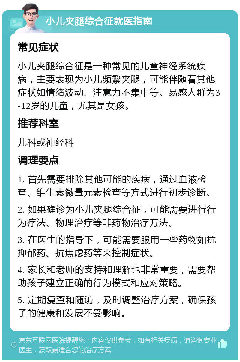 小儿夹腿综合征就医指南 常见症状 小儿夹腿综合征是一种常见的儿童神经系统疾病，主要表现为小儿频繁夹腿，可能伴随着其他症状如情绪波动、注意力不集中等。易感人群为3-12岁的儿童，尤其是女孩。 推荐科室 儿科或神经科 调理要点 1. 首先需要排除其他可能的疾病，通过血液检查、维生素微量元素检查等方式进行初步诊断。 2. 如果确诊为小儿夹腿综合征，可能需要进行行为疗法、物理治疗等非药物治疗方法。 3. 在医生的指导下，可能需要服用一些药物如抗抑郁药、抗焦虑药等来控制症状。 4. 家长和老师的支持和理解也非常重要，需要帮助孩子建立正确的行为模式和应对策略。 5. 定期复查和随访，及时调整治疗方案，确保孩子的健康和发展不受影响。