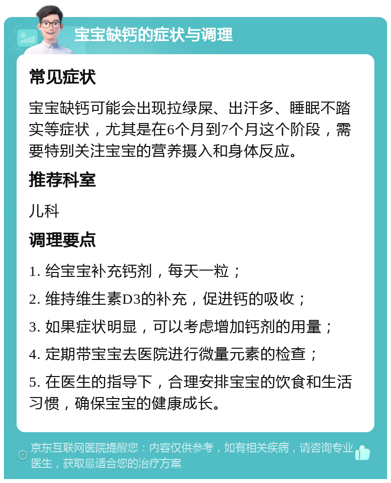 宝宝缺钙的症状与调理 常见症状 宝宝缺钙可能会出现拉绿屎、出汗多、睡眠不踏实等症状，尤其是在6个月到7个月这个阶段，需要特别关注宝宝的营养摄入和身体反应。 推荐科室 儿科 调理要点 1. 给宝宝补充钙剂，每天一粒； 2. 维持维生素D3的补充，促进钙的吸收； 3. 如果症状明显，可以考虑增加钙剂的用量； 4. 定期带宝宝去医院进行微量元素的检查； 5. 在医生的指导下，合理安排宝宝的饮食和生活习惯，确保宝宝的健康成长。