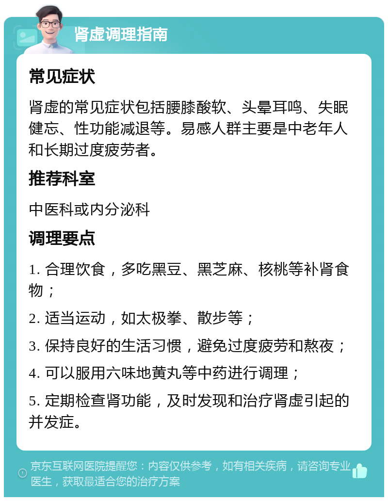 肾虚调理指南 常见症状 肾虚的常见症状包括腰膝酸软、头晕耳鸣、失眠健忘、性功能减退等。易感人群主要是中老年人和长期过度疲劳者。 推荐科室 中医科或内分泌科 调理要点 1. 合理饮食，多吃黑豆、黑芝麻、核桃等补肾食物； 2. 适当运动，如太极拳、散步等； 3. 保持良好的生活习惯，避免过度疲劳和熬夜； 4. 可以服用六味地黄丸等中药进行调理； 5. 定期检查肾功能，及时发现和治疗肾虚引起的并发症。