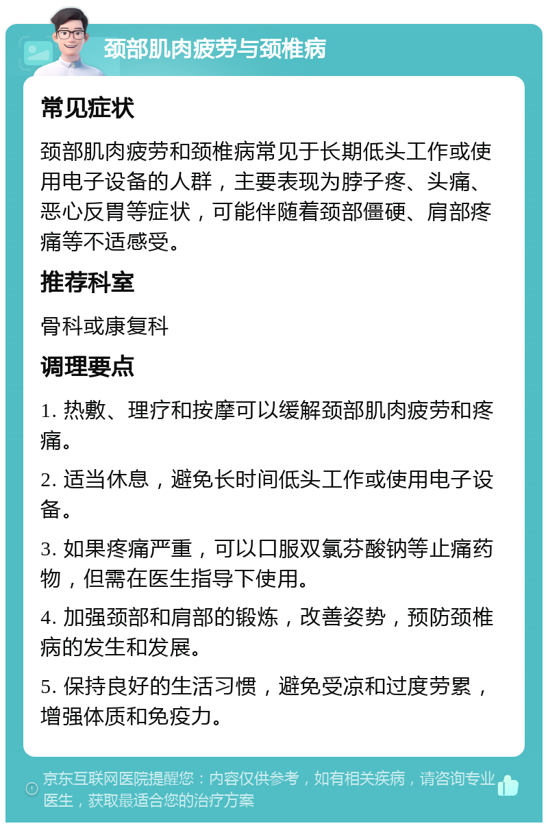 颈部肌肉疲劳与颈椎病 常见症状 颈部肌肉疲劳和颈椎病常见于长期低头工作或使用电子设备的人群，主要表现为脖子疼、头痛、恶心反胃等症状，可能伴随着颈部僵硬、肩部疼痛等不适感受。 推荐科室 骨科或康复科 调理要点 1. 热敷、理疗和按摩可以缓解颈部肌肉疲劳和疼痛。 2. 适当休息，避免长时间低头工作或使用电子设备。 3. 如果疼痛严重，可以口服双氯芬酸钠等止痛药物，但需在医生指导下使用。 4. 加强颈部和肩部的锻炼，改善姿势，预防颈椎病的发生和发展。 5. 保持良好的生活习惯，避免受凉和过度劳累，增强体质和免疫力。