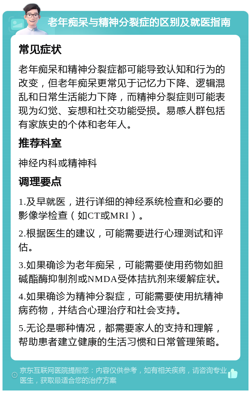 老年痴呆与精神分裂症的区别及就医指南 常见症状 老年痴呆和精神分裂症都可能导致认知和行为的改变，但老年痴呆更常见于记忆力下降、逻辑混乱和日常生活能力下降，而精神分裂症则可能表现为幻觉、妄想和社交功能受损。易感人群包括有家族史的个体和老年人。 推荐科室 神经内科或精神科 调理要点 1.及早就医，进行详细的神经系统检查和必要的影像学检查（如CT或MRI）。 2.根据医生的建议，可能需要进行心理测试和评估。 3.如果确诊为老年痴呆，可能需要使用药物如胆碱酯酶抑制剂或NMDA受体拮抗剂来缓解症状。 4.如果确诊为精神分裂症，可能需要使用抗精神病药物，并结合心理治疗和社会支持。 5.无论是哪种情况，都需要家人的支持和理解，帮助患者建立健康的生活习惯和日常管理策略。