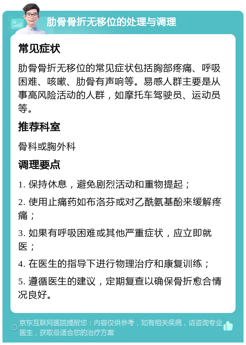 肋骨骨折无移位的处理与调理 常见症状 肋骨骨折无移位的常见症状包括胸部疼痛、呼吸困难、咳嗽、肋骨有声响等。易感人群主要是从事高风险活动的人群，如摩托车驾驶员、运动员等。 推荐科室 骨科或胸外科 调理要点 1. 保持休息，避免剧烈活动和重物提起； 2. 使用止痛药如布洛芬或对乙酰氨基酚来缓解疼痛； 3. 如果有呼吸困难或其他严重症状，应立即就医； 4. 在医生的指导下进行物理治疗和康复训练； 5. 遵循医生的建议，定期复查以确保骨折愈合情况良好。