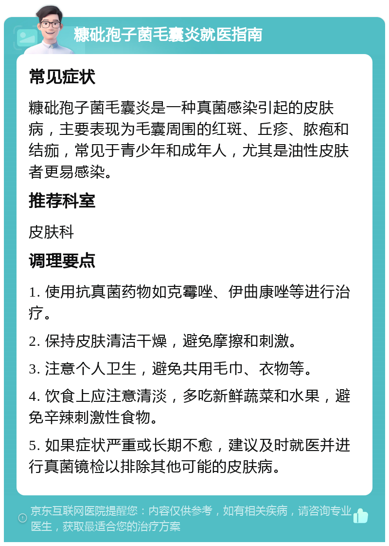 糠砒孢子菌毛囊炎就医指南 常见症状 糠砒孢子菌毛囊炎是一种真菌感染引起的皮肤病，主要表现为毛囊周围的红斑、丘疹、脓疱和结痂，常见于青少年和成年人，尤其是油性皮肤者更易感染。 推荐科室 皮肤科 调理要点 1. 使用抗真菌药物如克霉唑、伊曲康唑等进行治疗。 2. 保持皮肤清洁干燥，避免摩擦和刺激。 3. 注意个人卫生，避免共用毛巾、衣物等。 4. 饮食上应注意清淡，多吃新鲜蔬菜和水果，避免辛辣刺激性食物。 5. 如果症状严重或长期不愈，建议及时就医并进行真菌镜检以排除其他可能的皮肤病。