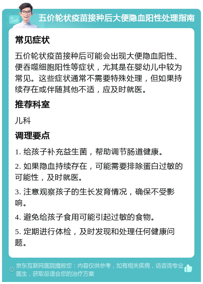 五价轮状疫苗接种后大便隐血阳性处理指南 常见症状 五价轮状疫苗接种后可能会出现大便隐血阳性、便吞噬细胞阳性等症状，尤其是在婴幼儿中较为常见。这些症状通常不需要特殊处理，但如果持续存在或伴随其他不适，应及时就医。 推荐科室 儿科 调理要点 1. 给孩子补充益生菌，帮助调节肠道健康。 2. 如果隐血持续存在，可能需要排除蛋白过敏的可能性，及时就医。 3. 注意观察孩子的生长发育情况，确保不受影响。 4. 避免给孩子食用可能引起过敏的食物。 5. 定期进行体检，及时发现和处理任何健康问题。