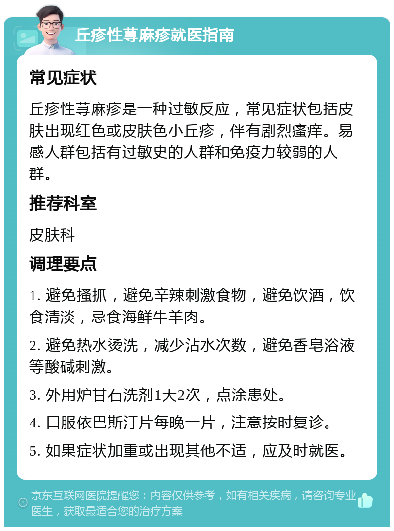 丘疹性荨麻疹就医指南 常见症状 丘疹性荨麻疹是一种过敏反应，常见症状包括皮肤出现红色或皮肤色小丘疹，伴有剧烈瘙痒。易感人群包括有过敏史的人群和免疫力较弱的人群。 推荐科室 皮肤科 调理要点 1. 避免搔抓，避免辛辣刺激食物，避免饮酒，饮食清淡，忌食海鲜牛羊肉。 2. 避免热水烫洗，减少沾水次数，避免香皂浴液等酸碱刺激。 3. 外用炉甘石洗剂1天2次，点涂患处。 4. 口服依巴斯汀片每晚一片，注意按时复诊。 5. 如果症状加重或出现其他不适，应及时就医。