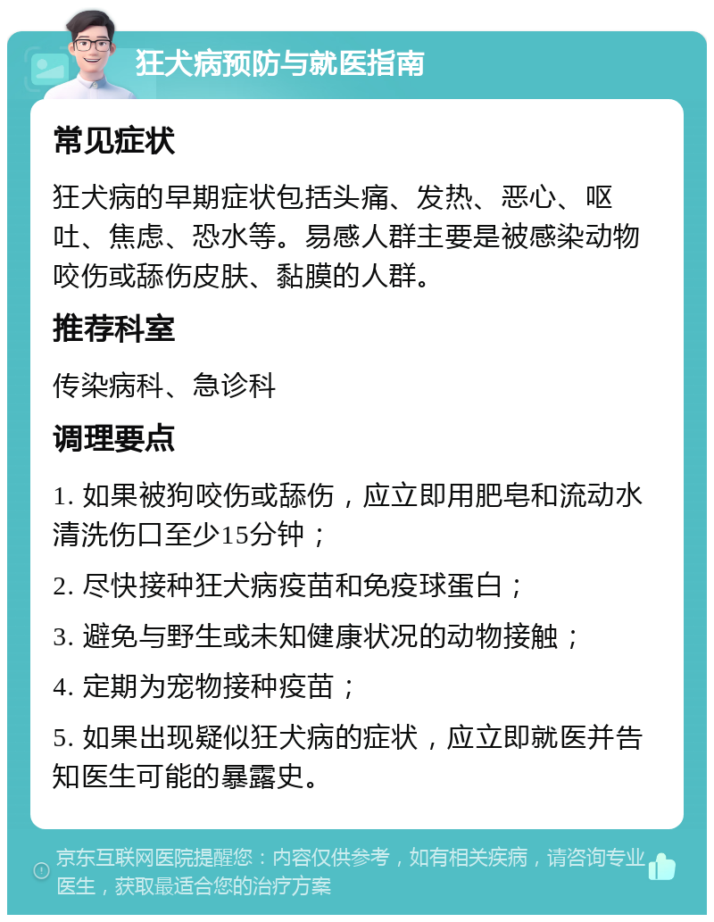 狂犬病预防与就医指南 常见症状 狂犬病的早期症状包括头痛、发热、恶心、呕吐、焦虑、恐水等。易感人群主要是被感染动物咬伤或舔伤皮肤、黏膜的人群。 推荐科室 传染病科、急诊科 调理要点 1. 如果被狗咬伤或舔伤，应立即用肥皂和流动水清洗伤口至少15分钟； 2. 尽快接种狂犬病疫苗和免疫球蛋白； 3. 避免与野生或未知健康状况的动物接触； 4. 定期为宠物接种疫苗； 5. 如果出现疑似狂犬病的症状，应立即就医并告知医生可能的暴露史。