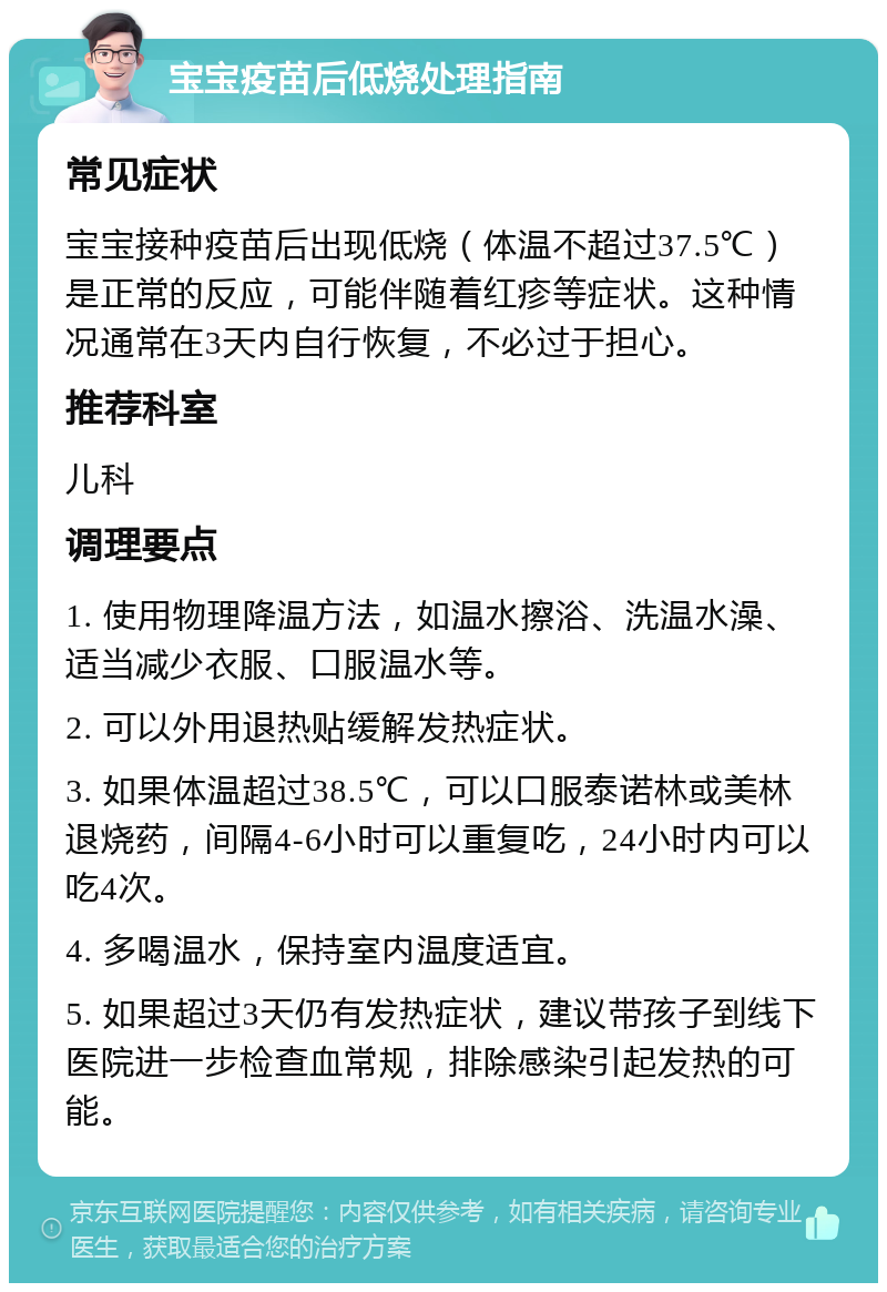 宝宝疫苗后低烧处理指南 常见症状 宝宝接种疫苗后出现低烧（体温不超过37.5℃）是正常的反应，可能伴随着红疹等症状。这种情况通常在3天内自行恢复，不必过于担心。 推荐科室 儿科 调理要点 1. 使用物理降温方法，如温水擦浴、洗温水澡、适当减少衣服、口服温水等。 2. 可以外用退热贴缓解发热症状。 3. 如果体温超过38.5℃，可以口服泰诺林或美林退烧药，间隔4-6小时可以重复吃，24小时内可以吃4次。 4. 多喝温水，保持室内温度适宜。 5. 如果超过3天仍有发热症状，建议带孩子到线下医院进一步检查血常规，排除感染引起发热的可能。