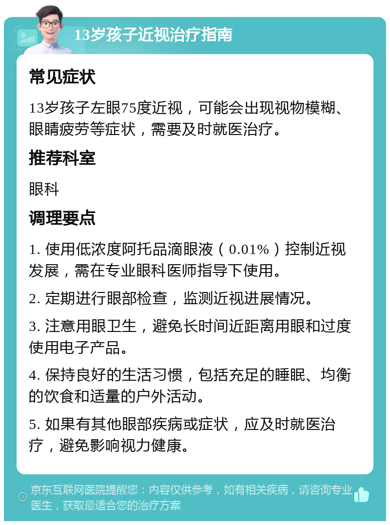 13岁孩子近视治疗指南 常见症状 13岁孩子左眼75度近视，可能会出现视物模糊、眼睛疲劳等症状，需要及时就医治疗。 推荐科室 眼科 调理要点 1. 使用低浓度阿托品滴眼液（0.01%）控制近视发展，需在专业眼科医师指导下使用。 2. 定期进行眼部检查，监测近视进展情况。 3. 注意用眼卫生，避免长时间近距离用眼和过度使用电子产品。 4. 保持良好的生活习惯，包括充足的睡眠、均衡的饮食和适量的户外活动。 5. 如果有其他眼部疾病或症状，应及时就医治疗，避免影响视力健康。