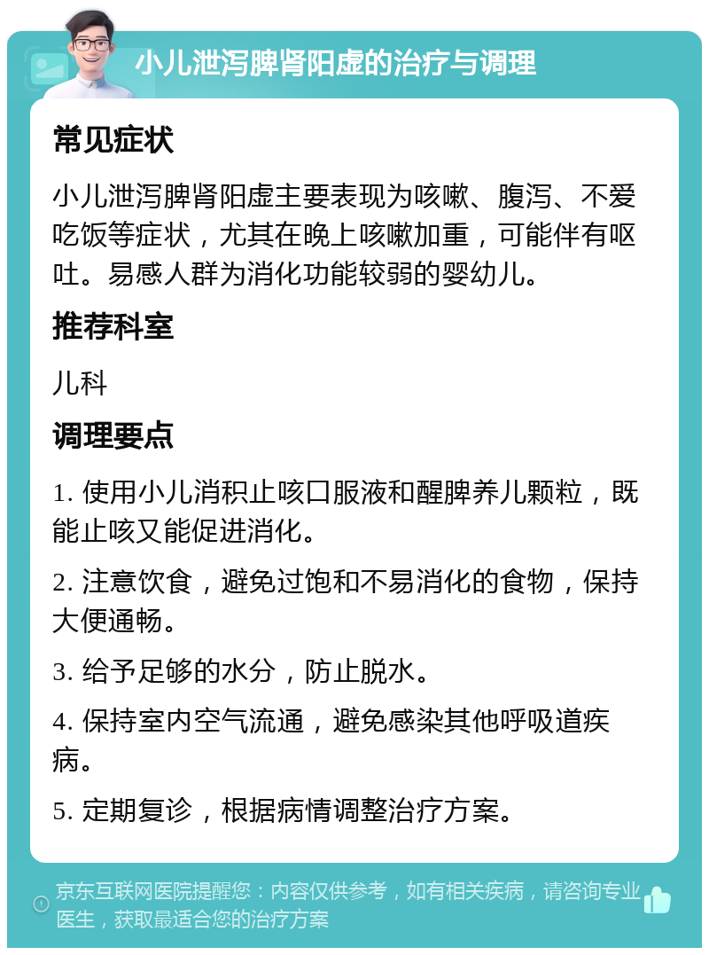 小儿泄泻脾肾阳虚的治疗与调理 常见症状 小儿泄泻脾肾阳虚主要表现为咳嗽、腹泻、不爱吃饭等症状，尤其在晚上咳嗽加重，可能伴有呕吐。易感人群为消化功能较弱的婴幼儿。 推荐科室 儿科 调理要点 1. 使用小儿消积止咳口服液和醒脾养儿颗粒，既能止咳又能促进消化。 2. 注意饮食，避免过饱和不易消化的食物，保持大便通畅。 3. 给予足够的水分，防止脱水。 4. 保持室内空气流通，避免感染其他呼吸道疾病。 5. 定期复诊，根据病情调整治疗方案。