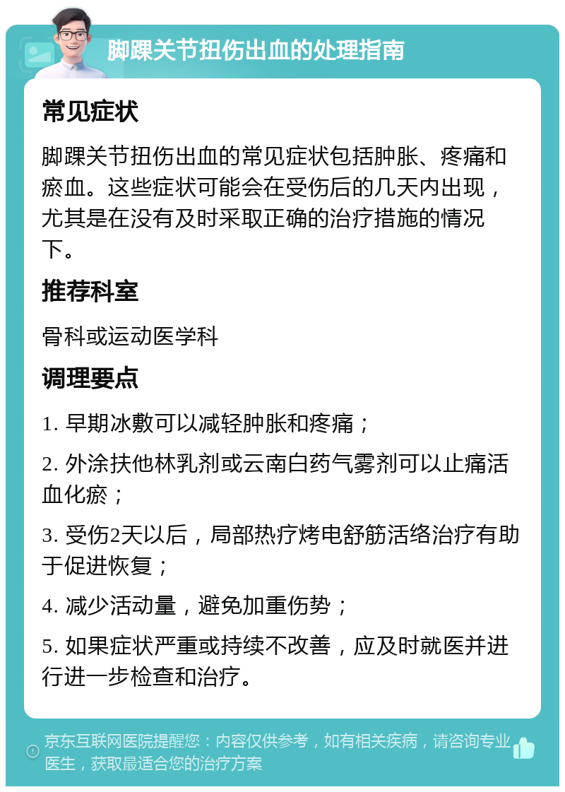 脚踝关节扭伤出血的处理指南 常见症状 脚踝关节扭伤出血的常见症状包括肿胀、疼痛和瘀血。这些症状可能会在受伤后的几天内出现，尤其是在没有及时采取正确的治疗措施的情况下。 推荐科室 骨科或运动医学科 调理要点 1. 早期冰敷可以减轻肿胀和疼痛； 2. 外涂扶他林乳剂或云南白药气雾剂可以止痛活血化瘀； 3. 受伤2天以后，局部热疗烤电舒筋活络治疗有助于促进恢复； 4. 减少活动量，避免加重伤势； 5. 如果症状严重或持续不改善，应及时就医并进行进一步检查和治疗。