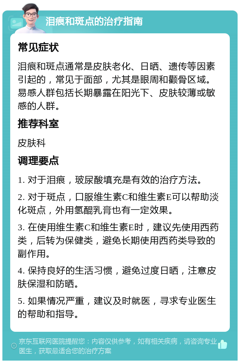 泪痕和斑点的治疗指南 常见症状 泪痕和斑点通常是皮肤老化、日晒、遗传等因素引起的，常见于面部，尤其是眼周和颧骨区域。易感人群包括长期暴露在阳光下、皮肤较薄或敏感的人群。 推荐科室 皮肤科 调理要点 1. 对于泪痕，玻尿酸填充是有效的治疗方法。 2. 对于斑点，口服维生素C和维生素E可以帮助淡化斑点，外用氢醌乳膏也有一定效果。 3. 在使用维生素C和维生素E时，建议先使用西药类，后转为保健类，避免长期使用西药类导致的副作用。 4. 保持良好的生活习惯，避免过度日晒，注意皮肤保湿和防晒。 5. 如果情况严重，建议及时就医，寻求专业医生的帮助和指导。