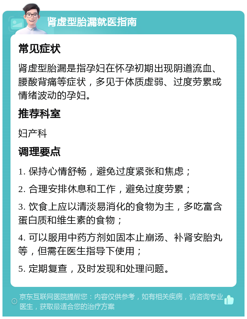 肾虚型胎漏就医指南 常见症状 肾虚型胎漏是指孕妇在怀孕初期出现阴道流血、腰酸背痛等症状，多见于体质虚弱、过度劳累或情绪波动的孕妇。 推荐科室 妇产科 调理要点 1. 保持心情舒畅，避免过度紧张和焦虑； 2. 合理安排休息和工作，避免过度劳累； 3. 饮食上应以清淡易消化的食物为主，多吃富含蛋白质和维生素的食物； 4. 可以服用中药方剂如固本止崩汤、补肾安胎丸等，但需在医生指导下使用； 5. 定期复查，及时发现和处理问题。