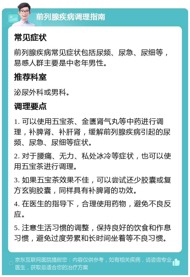 前列腺疾病调理指南 常见症状 前列腺疾病常见症状包括尿频、尿急、尿细等，易感人群主要是中老年男性。 推荐科室 泌尿外科或男科。 调理要点 1. 可以使用五宝茶、金匮肾气丸等中药进行调理，补脾肾、补肝肾，缓解前列腺疾病引起的尿频、尿急、尿细等症状。 2. 对于腰痛、无力、私处冰冷等症状，也可以使用五宝茶进行调理。 3. 如果五宝茶效果不佳，可以尝试还少胶囊或复方玄驹胶囊，同样具有补脾肾的功效。 4. 在医生的指导下，合理使用药物，避免不良反应。 5. 注意生活习惯的调整，保持良好的饮食和作息习惯，避免过度劳累和长时间坐着等不良习惯。