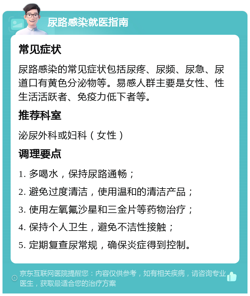 尿路感染就医指南 常见症状 尿路感染的常见症状包括尿疼、尿频、尿急、尿道口有黄色分泌物等。易感人群主要是女性、性生活活跃者、免疫力低下者等。 推荐科室 泌尿外科或妇科（女性） 调理要点 1. 多喝水，保持尿路通畅； 2. 避免过度清洁，使用温和的清洁产品； 3. 使用左氧氟沙星和三金片等药物治疗； 4. 保持个人卫生，避免不洁性接触； 5. 定期复查尿常规，确保炎症得到控制。