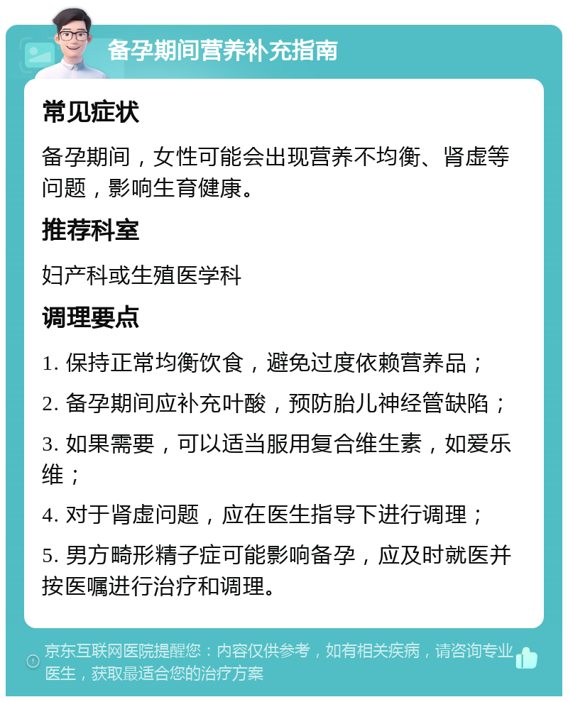 备孕期间营养补充指南 常见症状 备孕期间，女性可能会出现营养不均衡、肾虚等问题，影响生育健康。 推荐科室 妇产科或生殖医学科 调理要点 1. 保持正常均衡饮食，避免过度依赖营养品； 2. 备孕期间应补充叶酸，预防胎儿神经管缺陷； 3. 如果需要，可以适当服用复合维生素，如爱乐维； 4. 对于肾虚问题，应在医生指导下进行调理； 5. 男方畸形精子症可能影响备孕，应及时就医并按医嘱进行治疗和调理。