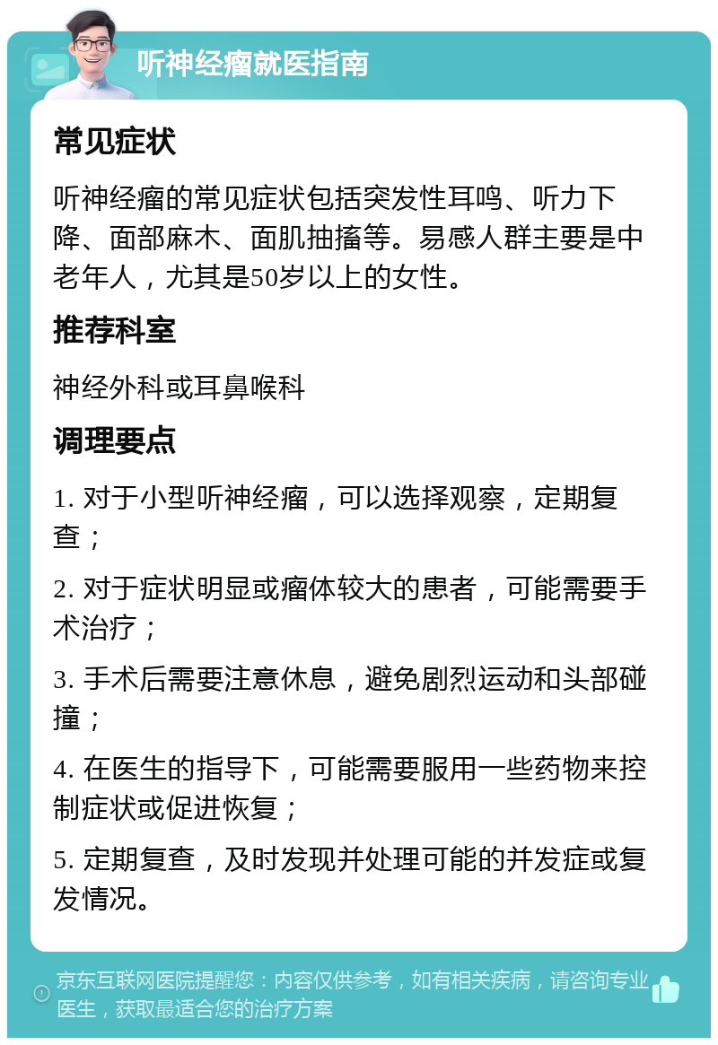 听神经瘤就医指南 常见症状 听神经瘤的常见症状包括突发性耳鸣、听力下降、面部麻木、面肌抽搐等。易感人群主要是中老年人，尤其是50岁以上的女性。 推荐科室 神经外科或耳鼻喉科 调理要点 1. 对于小型听神经瘤，可以选择观察，定期复查； 2. 对于症状明显或瘤体较大的患者，可能需要手术治疗； 3. 手术后需要注意休息，避免剧烈运动和头部碰撞； 4. 在医生的指导下，可能需要服用一些药物来控制症状或促进恢复； 5. 定期复查，及时发现并处理可能的并发症或复发情况。