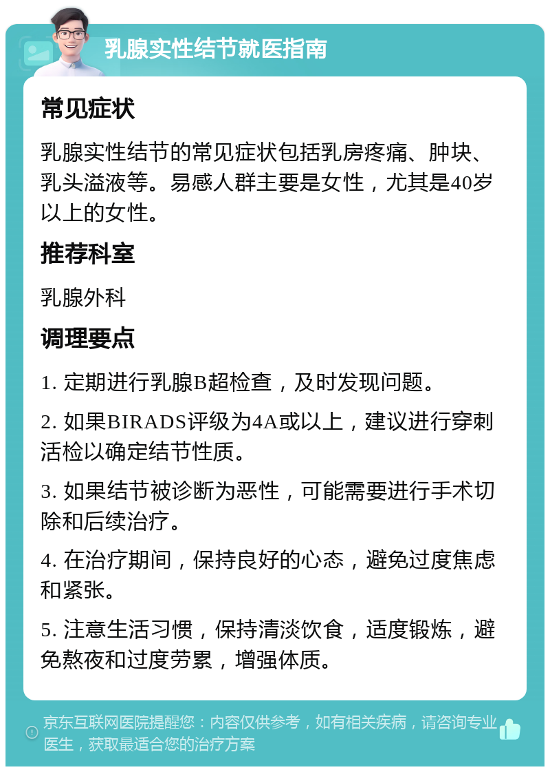 乳腺实性结节就医指南 常见症状 乳腺实性结节的常见症状包括乳房疼痛、肿块、乳头溢液等。易感人群主要是女性，尤其是40岁以上的女性。 推荐科室 乳腺外科 调理要点 1. 定期进行乳腺B超检查，及时发现问题。 2. 如果BIRADS评级为4A或以上，建议进行穿刺活检以确定结节性质。 3. 如果结节被诊断为恶性，可能需要进行手术切除和后续治疗。 4. 在治疗期间，保持良好的心态，避免过度焦虑和紧张。 5. 注意生活习惯，保持清淡饮食，适度锻炼，避免熬夜和过度劳累，增强体质。