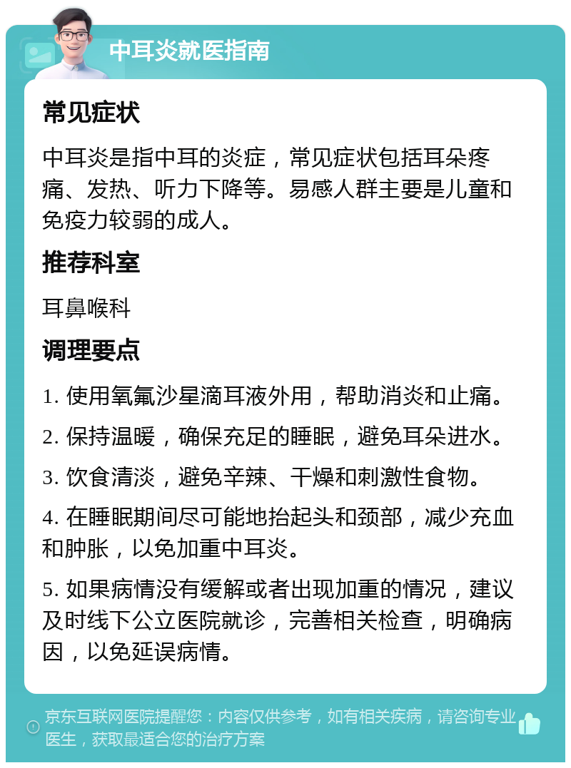 中耳炎就医指南 常见症状 中耳炎是指中耳的炎症，常见症状包括耳朵疼痛、发热、听力下降等。易感人群主要是儿童和免疫力较弱的成人。 推荐科室 耳鼻喉科 调理要点 1. 使用氧氟沙星滴耳液外用，帮助消炎和止痛。 2. 保持温暖，确保充足的睡眠，避免耳朵进水。 3. 饮食清淡，避免辛辣、干燥和刺激性食物。 4. 在睡眠期间尽可能地抬起头和颈部，减少充血和肿胀，以免加重中耳炎。 5. 如果病情没有缓解或者出现加重的情况，建议及时线下公立医院就诊，完善相关检查，明确病因，以免延误病情。