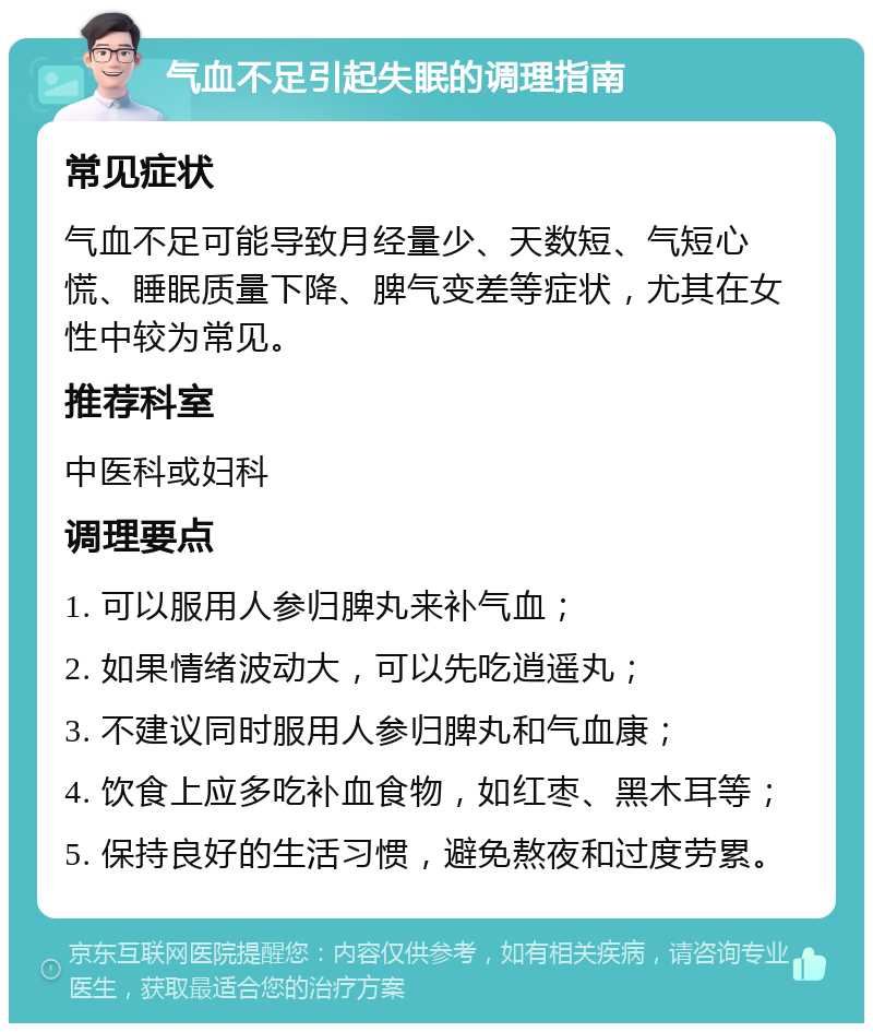 气血不足引起失眠的调理指南 常见症状 气血不足可能导致月经量少、天数短、气短心慌、睡眠质量下降、脾气变差等症状，尤其在女性中较为常见。 推荐科室 中医科或妇科 调理要点 1. 可以服用人参归脾丸来补气血； 2. 如果情绪波动大，可以先吃逍遥丸； 3. 不建议同时服用人参归脾丸和气血康； 4. 饮食上应多吃补血食物，如红枣、黑木耳等； 5. 保持良好的生活习惯，避免熬夜和过度劳累。