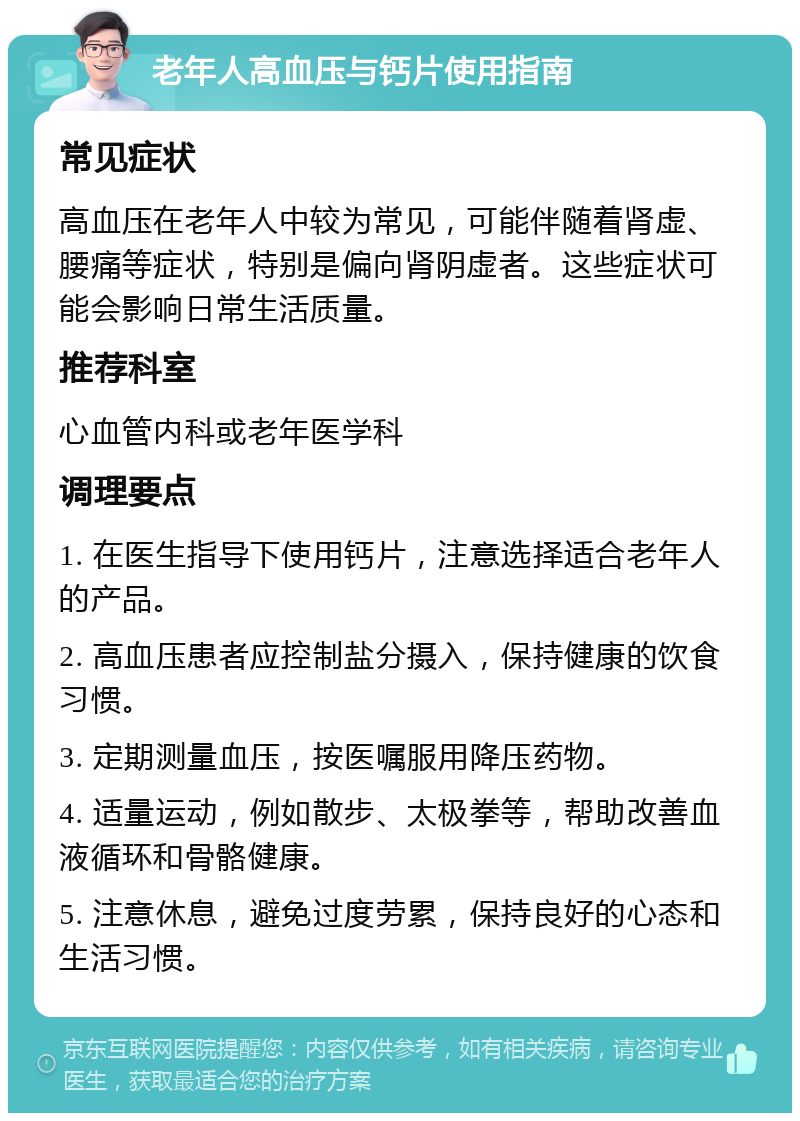 老年人高血压与钙片使用指南 常见症状 高血压在老年人中较为常见，可能伴随着肾虚、腰痛等症状，特别是偏向肾阴虚者。这些症状可能会影响日常生活质量。 推荐科室 心血管内科或老年医学科 调理要点 1. 在医生指导下使用钙片，注意选择适合老年人的产品。 2. 高血压患者应控制盐分摄入，保持健康的饮食习惯。 3. 定期测量血压，按医嘱服用降压药物。 4. 适量运动，例如散步、太极拳等，帮助改善血液循环和骨骼健康。 5. 注意休息，避免过度劳累，保持良好的心态和生活习惯。