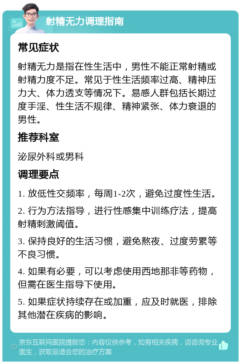 射精无力调理指南 常见症状 射精无力是指在性生活中，男性不能正常射精或射精力度不足。常见于性生活频率过高、精神压力大、体力透支等情况下。易感人群包括长期过度手淫、性生活不规律、精神紧张、体力衰退的男性。 推荐科室 泌尿外科或男科 调理要点 1. 放低性交频率，每周1-2次，避免过度性生活。 2. 行为方法指导，进行性感集中训练疗法，提高射精刺激阈值。 3. 保持良好的生活习惯，避免熬夜、过度劳累等不良习惯。 4. 如果有必要，可以考虑使用西地那非等药物，但需在医生指导下使用。 5. 如果症状持续存在或加重，应及时就医，排除其他潜在疾病的影响。