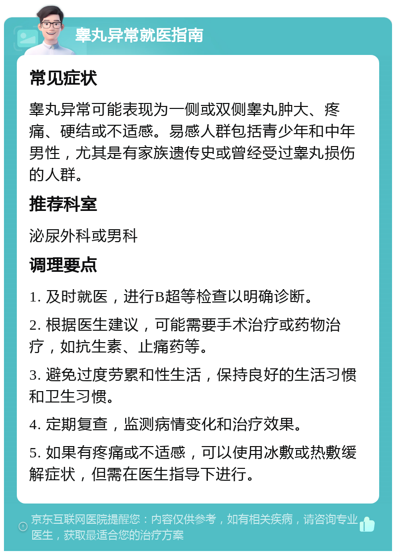 睾丸异常就医指南 常见症状 睾丸异常可能表现为一侧或双侧睾丸肿大、疼痛、硬结或不适感。易感人群包括青少年和中年男性，尤其是有家族遗传史或曾经受过睾丸损伤的人群。 推荐科室 泌尿外科或男科 调理要点 1. 及时就医，进行B超等检查以明确诊断。 2. 根据医生建议，可能需要手术治疗或药物治疗，如抗生素、止痛药等。 3. 避免过度劳累和性生活，保持良好的生活习惯和卫生习惯。 4. 定期复查，监测病情变化和治疗效果。 5. 如果有疼痛或不适感，可以使用冰敷或热敷缓解症状，但需在医生指导下进行。