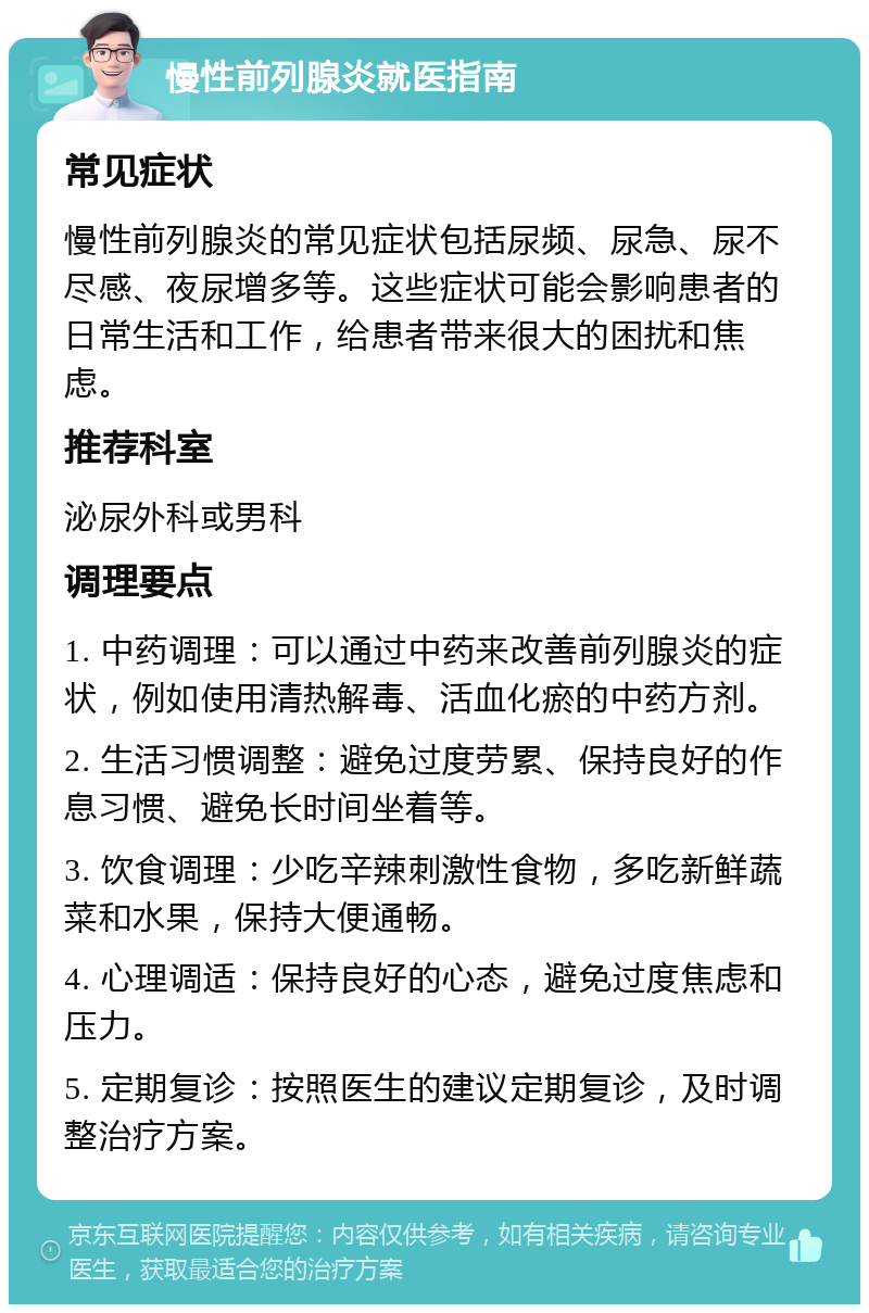 慢性前列腺炎就医指南 常见症状 慢性前列腺炎的常见症状包括尿频、尿急、尿不尽感、夜尿增多等。这些症状可能会影响患者的日常生活和工作，给患者带来很大的困扰和焦虑。 推荐科室 泌尿外科或男科 调理要点 1. 中药调理：可以通过中药来改善前列腺炎的症状，例如使用清热解毒、活血化瘀的中药方剂。 2. 生活习惯调整：避免过度劳累、保持良好的作息习惯、避免长时间坐着等。 3. 饮食调理：少吃辛辣刺激性食物，多吃新鲜蔬菜和水果，保持大便通畅。 4. 心理调适：保持良好的心态，避免过度焦虑和压力。 5. 定期复诊：按照医生的建议定期复诊，及时调整治疗方案。