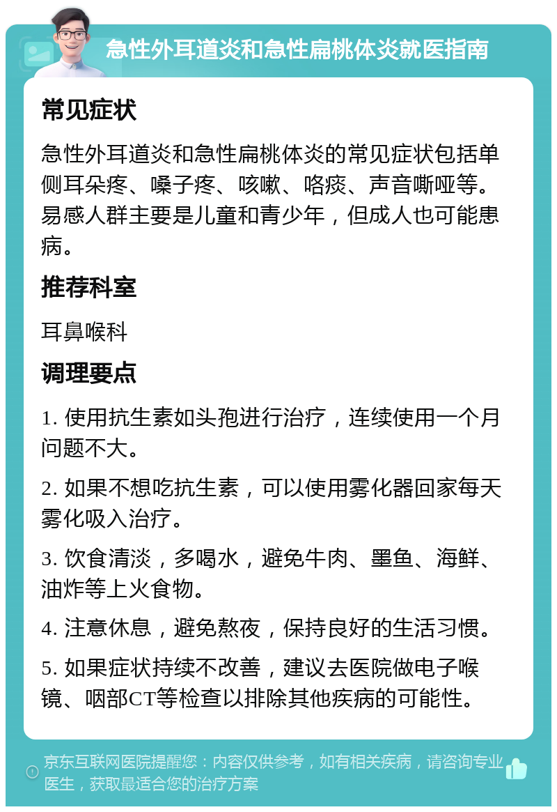 急性外耳道炎和急性扁桃体炎就医指南 常见症状 急性外耳道炎和急性扁桃体炎的常见症状包括单侧耳朵疼、嗓子疼、咳嗽、咯痰、声音嘶哑等。易感人群主要是儿童和青少年，但成人也可能患病。 推荐科室 耳鼻喉科 调理要点 1. 使用抗生素如头孢进行治疗，连续使用一个月问题不大。 2. 如果不想吃抗生素，可以使用雾化器回家每天雾化吸入治疗。 3. 饮食清淡，多喝水，避免牛肉、墨鱼、海鲜、油炸等上火食物。 4. 注意休息，避免熬夜，保持良好的生活习惯。 5. 如果症状持续不改善，建议去医院做电子喉镜、咽部CT等检查以排除其他疾病的可能性。