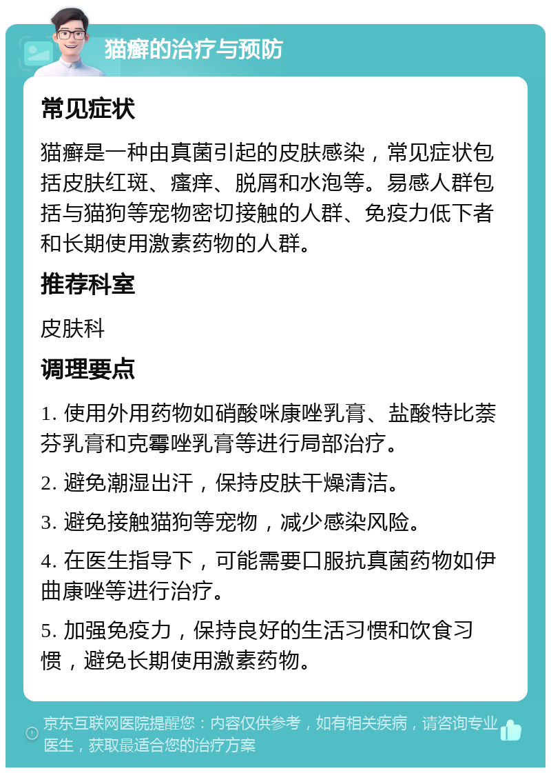 猫癣的治疗与预防 常见症状 猫癣是一种由真菌引起的皮肤感染，常见症状包括皮肤红斑、瘙痒、脱屑和水泡等。易感人群包括与猫狗等宠物密切接触的人群、免疫力低下者和长期使用激素药物的人群。 推荐科室 皮肤科 调理要点 1. 使用外用药物如硝酸咪康唑乳膏、盐酸特比萘芬乳膏和克霉唑乳膏等进行局部治疗。 2. 避免潮湿出汗，保持皮肤干燥清洁。 3. 避免接触猫狗等宠物，减少感染风险。 4. 在医生指导下，可能需要口服抗真菌药物如伊曲康唑等进行治疗。 5. 加强免疫力，保持良好的生活习惯和饮食习惯，避免长期使用激素药物。