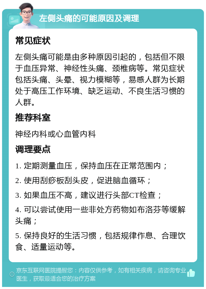 左侧头痛的可能原因及调理 常见症状 左侧头痛可能是由多种原因引起的，包括但不限于血压异常、神经性头痛、颈椎病等。常见症状包括头痛、头晕、视力模糊等，易感人群为长期处于高压工作环境、缺乏运动、不良生活习惯的人群。 推荐科室 神经内科或心血管内科 调理要点 1. 定期测量血压，保持血压在正常范围内； 2. 使用刮痧板刮头皮，促进脑血循环； 3. 如果血压不高，建议进行头部CT检查； 4. 可以尝试使用一些非处方药物如布洛芬等缓解头痛； 5. 保持良好的生活习惯，包括规律作息、合理饮食、适量运动等。