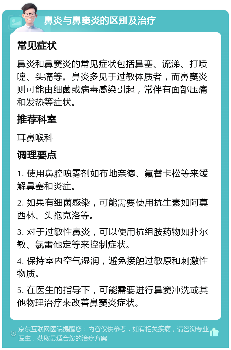 鼻炎与鼻窦炎的区别及治疗 常见症状 鼻炎和鼻窦炎的常见症状包括鼻塞、流涕、打喷嚏、头痛等。鼻炎多见于过敏体质者，而鼻窦炎则可能由细菌或病毒感染引起，常伴有面部压痛和发热等症状。 推荐科室 耳鼻喉科 调理要点 1. 使用鼻腔喷雾剂如布地奈德、氟替卡松等来缓解鼻塞和炎症。 2. 如果有细菌感染，可能需要使用抗生素如阿莫西林、头孢克洛等。 3. 对于过敏性鼻炎，可以使用抗组胺药物如扑尔敏、氯雷他定等来控制症状。 4. 保持室内空气湿润，避免接触过敏原和刺激性物质。 5. 在医生的指导下，可能需要进行鼻窦冲洗或其他物理治疗来改善鼻窦炎症状。