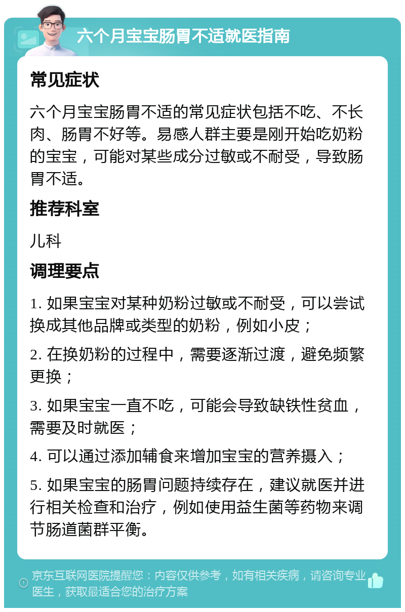 六个月宝宝肠胃不适就医指南 常见症状 六个月宝宝肠胃不适的常见症状包括不吃、不长肉、肠胃不好等。易感人群主要是刚开始吃奶粉的宝宝，可能对某些成分过敏或不耐受，导致肠胃不适。 推荐科室 儿科 调理要点 1. 如果宝宝对某种奶粉过敏或不耐受，可以尝试换成其他品牌或类型的奶粉，例如小皮； 2. 在换奶粉的过程中，需要逐渐过渡，避免频繁更换； 3. 如果宝宝一直不吃，可能会导致缺铁性贫血，需要及时就医； 4. 可以通过添加辅食来增加宝宝的营养摄入； 5. 如果宝宝的肠胃问题持续存在，建议就医并进行相关检查和治疗，例如使用益生菌等药物来调节肠道菌群平衡。