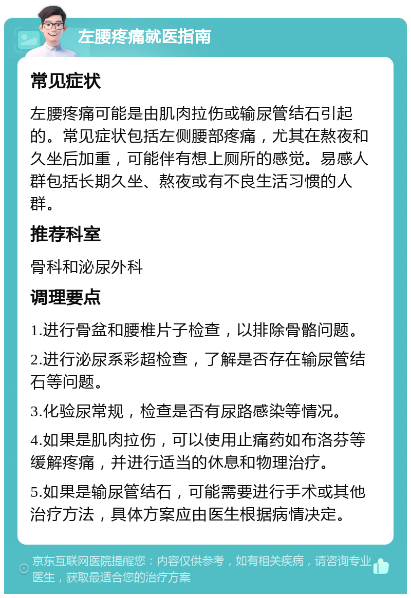 左腰疼痛就医指南 常见症状 左腰疼痛可能是由肌肉拉伤或输尿管结石引起的。常见症状包括左侧腰部疼痛，尤其在熬夜和久坐后加重，可能伴有想上厕所的感觉。易感人群包括长期久坐、熬夜或有不良生活习惯的人群。 推荐科室 骨科和泌尿外科 调理要点 1.进行骨盆和腰椎片子检查，以排除骨骼问题。 2.进行泌尿系彩超检查，了解是否存在输尿管结石等问题。 3.化验尿常规，检查是否有尿路感染等情况。 4.如果是肌肉拉伤，可以使用止痛药如布洛芬等缓解疼痛，并进行适当的休息和物理治疗。 5.如果是输尿管结石，可能需要进行手术或其他治疗方法，具体方案应由医生根据病情决定。