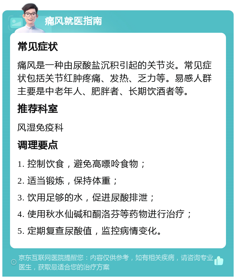 痛风就医指南 常见症状 痛风是一种由尿酸盐沉积引起的关节炎。常见症状包括关节红肿疼痛、发热、乏力等。易感人群主要是中老年人、肥胖者、长期饮酒者等。 推荐科室 风湿免疫科 调理要点 1. 控制饮食，避免高嘌呤食物； 2. 适当锻炼，保持体重； 3. 饮用足够的水，促进尿酸排泄； 4. 使用秋水仙碱和酮洛芬等药物进行治疗； 5. 定期复查尿酸值，监控病情变化。