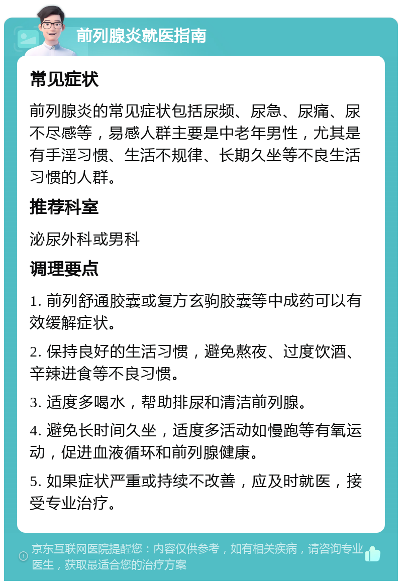 前列腺炎就医指南 常见症状 前列腺炎的常见症状包括尿频、尿急、尿痛、尿不尽感等，易感人群主要是中老年男性，尤其是有手淫习惯、生活不规律、长期久坐等不良生活习惯的人群。 推荐科室 泌尿外科或男科 调理要点 1. 前列舒通胶囊或复方玄驹胶囊等中成药可以有效缓解症状。 2. 保持良好的生活习惯，避免熬夜、过度饮酒、辛辣进食等不良习惯。 3. 适度多喝水，帮助排尿和清洁前列腺。 4. 避免长时间久坐，适度多活动如慢跑等有氧运动，促进血液循环和前列腺健康。 5. 如果症状严重或持续不改善，应及时就医，接受专业治疗。